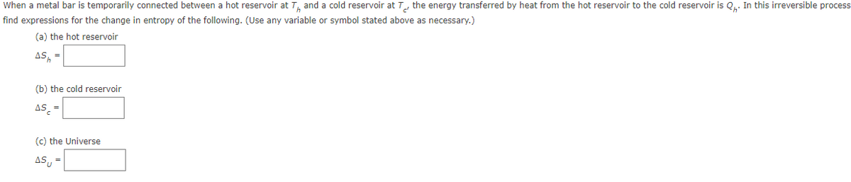 When a metal bar is temporarily connected between a hot reservoir at T, and a cold reservoir at T, the energy transferred by heat from the hot reservoir to the cold reservoir is Q.. In this irreversible process
find expressions for the change in entropy of the following. (Use any variable or symbol stated above as necessary.)
(a) the hot reservoir
AS, =
(b) the cold reservoir
AS =
(c) the Universe
AS, =
