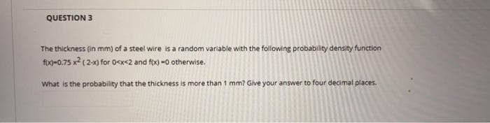 QUESTION 3
The thickness (in mm) of a steel wire is a random variable with the following probability density function
fo-0.75 x2 (2x) for 0<x<2 and fox) -0 otherwise.
What is the probability that the thickness is more than 1 mm? Give your answer to four decimal places.
