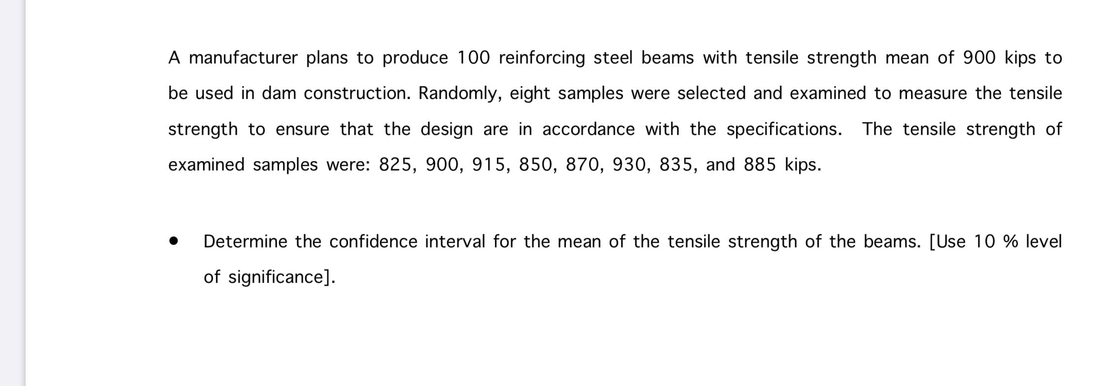 A manufacturer plans to produce 100 reinforcing steel beams with tensile strength mean of 900 kips to
be used in dam construction. Randomly, eight samples were selected and examined to measure the tensile
strength to ensure that the design are in accordance with the specifications. The tensile strength of
examined samples were: 825, 900, 915, 850, 870, 930, 835, and 885 kips.
Determine the confidence interval for the mean of the tensile strength of the beams. [Use 10 % level
of significance].
