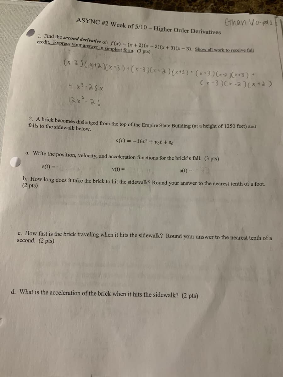 Ethan Vo-pal 1
ASYNC #2 Week of 5/10 – Higher Order Derivatives
1. Find the second derivative of: f(x) = (x + 2)(x – 2)(x + 3)(x – 3). Show all work to recelve fun
credit. Express your answer in simplest form. (3 pts)
(x-2)( +2)Cx+3) (x-3)Cx+2)(x+3) (x-3) (x-2 JC*«3) *
(x-3 )Cx -2)(x +a)
4 x3-26x
12x-26
2. A brick becomes dislodged from the top of the Empire State Building (at a height of 1250 feet) and
falls to the sidewalk below.
s(t) = -16t² + vot + so
a. Write the position, velocity, and acceleration functions for the brick's fall. (3 pts)
s(t) =
v(t) =
a(t) =
b. How long does it take the brick to hit the sidewalk? Round your answer to the nearest tenth of a foot.
(2 pts)
c. How fast is the brick traveling when it hits the sidewalk? Round your answer to the nearest tenth of a
second. (2 pts)
d. What is the acceleration of the brick when it hits the sidewalk? (2 pts)
