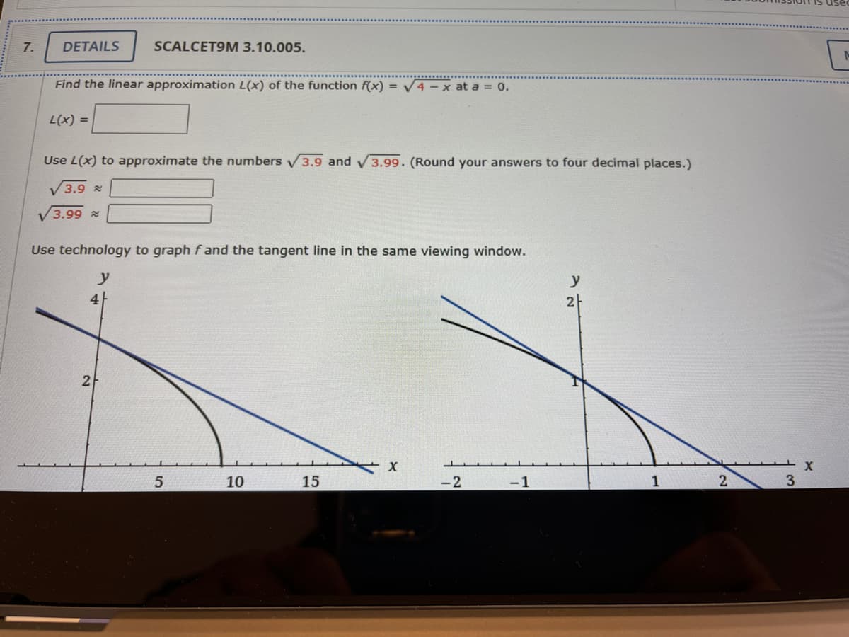 7.
DETAILS
SCALCET9M 3.10.005.
Find the linear approximation L(x) of the function f(x) = V4-x at a = 0.
L(x) =
Use L(x) to approximate the numbers V3.9 and
3.99. (Round your answers to four decimal places.)
V3.9 2
3.99 x
Use technology to graph f and the tangent line in the same viewing window.
y
y
4
2
2
10
15
-2
-1
1
2
3
