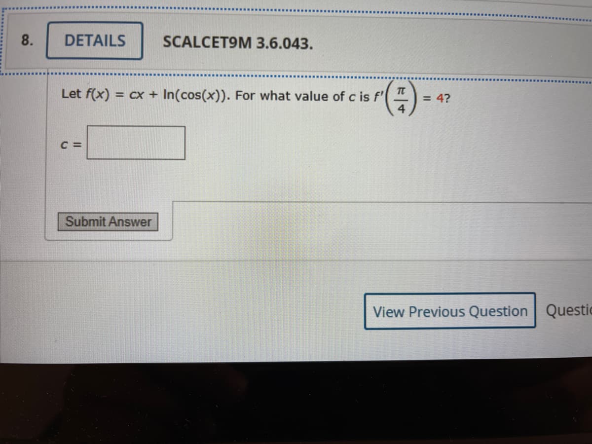 8.
DETAILS
SCALCET9M 3.6.043.
(2)
Let f(x) = cx + In(cos(x)). For what value of c is f'
%3D
= 4?
4.
C =
Submit Answer
View Previous Question Questic
