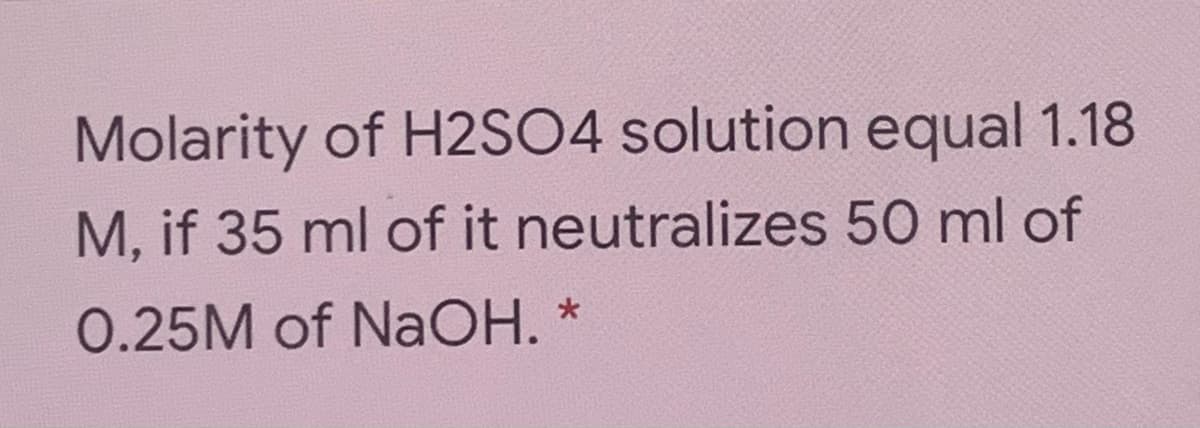 Molarity of H2SO4 solution equal 1.18
M, if 35 ml of it neutralizes 50 ml of
0.25M of NaOH.
