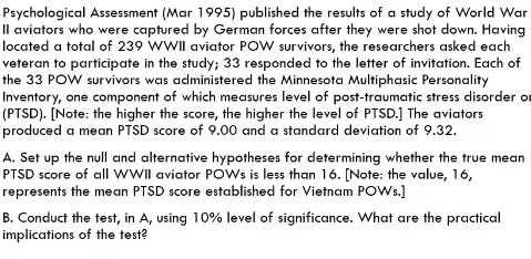 Psychological Assessment (Mar 1995) published the results of a study of World War
Il aviators who were captured by German forces after they were shot down. Having
located a total of 239 WWII aviator POW survivors, the researchers asked each
veteran to participate in the study; 33 responded to the letter of invitation. Each of
the 33 POW survivors was administered the Minnesota Multiphasic Personality
Inventory, one component of which measures level of post-traumatic stress dlisorder or
(PTSD). [Note: the higher the score, the higher the level of PTSD.] The aviators
produced a mean PTSD score of 9.00 and a standard deviation of 9.32.
A. Set up the null and alternative hypotheses for determining whether the true mean
PTSD score of all wWIl aviator POWS is less than 16. [Note: the value, 16,
represents the mean PTSD score established for Vietnam POWW.)
B. Conduct the test, in A, using 10% level of significance. What are the practical
implications of the test?
