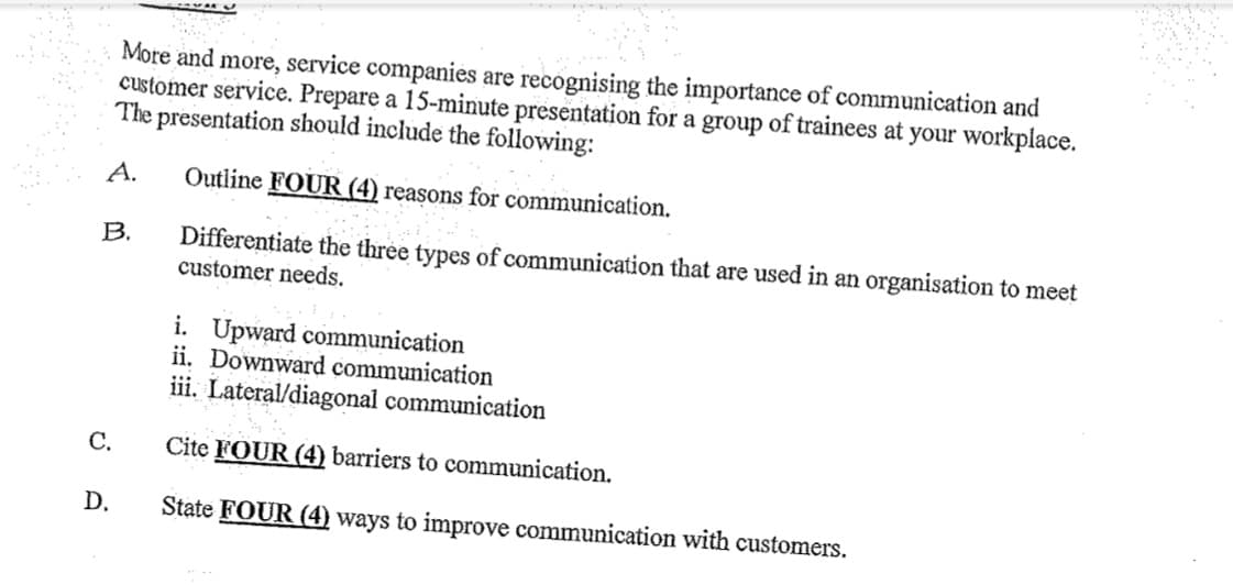 More and more, service companies are recognising the importance of communication and
customer service. Prepare a 15-minute presentation for a group of trainees at your workplace.
The presentation should include the following:
A.
Outline FOUR (4) reasons for communication.
B.
Differentiate the three types of communication that are used in an organisation to meet
customer needs.
i. Upward communication
ii. Downward communication
iii. Lateral/diagonal communication
Cite FOUR (4) barriers to communication.
State FOUR (4) ways to improve communication with customers.
C.
D.