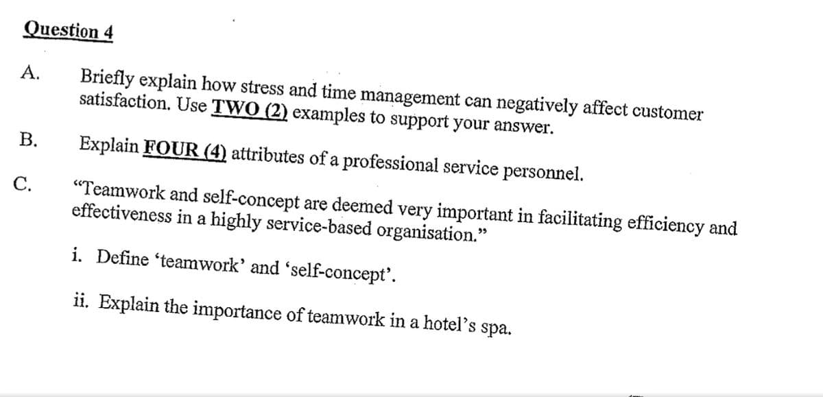 Question
A.
Briefly explain how stress and time management can negatively affect customer
satisfaction. Use TWO (2) examples to support your answer.
B.
Explain FOUR (4) attributes of a professional service personnel.
C.
"Teamwork and self-concept are deemed very important in facilitating efficiency and
effectiveness in a highly service-based organisation."
i. Define 'teamwork' and 'self-concept'.
ii. Explain the importance of teamwork in a hotel's spa.