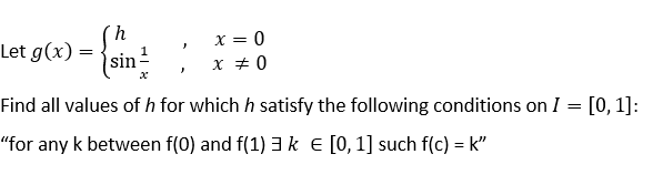 x = 0
x + 0
Let g(x) =
sin
Find all values of h for which h satisfy the following conditions on I = [0, 1]:
"for any k between f(0) and f(1) 3k E [0,1] such f(c) = k"
