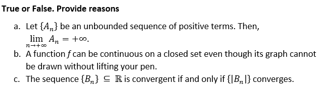 True or False. Provide reasons
a. Let {A„} be an unbounded sequence of positive terms. Then,
lim A, = +o.
n-+00
b. A function f can be continuous on a closed set even though its graph cannot
be drawn without lifting your pen.
c. The sequence {B„} C Ris convergent if and only if {|B,|} converges.
