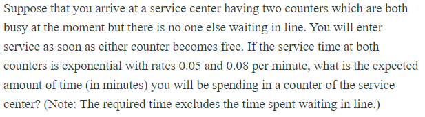 Suppose that you arrive at a service center having two counters which are both
busy at the moment but there is no one else waiting in line. You will enter
service as soon as either counter becomes free. If the service time at both
counters is exponential with rates 0.05 and 0.08 per minute, what is the expected
amount of time (in minutes) you will be spending in a counter of the service
center? (Note: The required time excludes the time spent waiting in line.)

