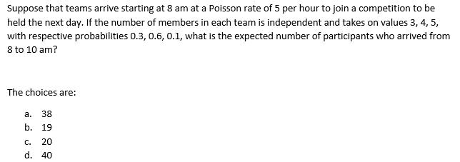 Suppose that teams arrive starting at 8 am at a Poisson rate of 5 per hour to join a competition to be
held the next day. If the number of members in each team is independent and takes on values 3, 4, 5,
with respective probabilities 0.3, 0.6, 0.1, what is the expected number of participants who arrived from
8 to 10 am?
The choices are:
a.
38
b. 19
C.
20
d. 40
