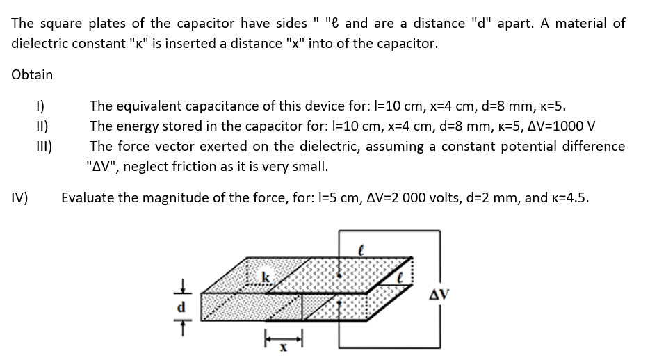 The square plates of the capacitor have sides " "e and are a distance "d" apart. A material of
dielectric constant "K" is inserted a distance "x" into of the capacitor.
Obtain
IV)
1)
II)
The equivalent capacitance of this device for: l=10 cm, x=4 cm, d=8 mm, k=5.
The energy stored in the capacitor for: l=10 cm, x=4 cm, d=8 mm, K-5, AV=1000 V
The force vector exerted on the dielectric, assuming a constant potential difference
"AV", neglect friction as it is very small.
Evaluate the magnitude of the force, for: 1=5 cm, AV=2 000 volts, d=2 mm, and K=4.5.
dok
T
k
H
AV