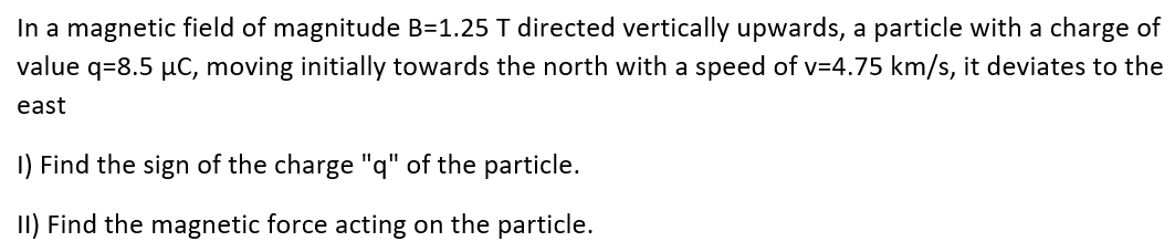 In a magnetic field of magnitude B=1.25 T directed vertically upwards, a particle with a charge of
value q=8.5 μC, moving initially towards the north with a speed of v=4.75 km/s, it deviates to the
east
1) Find the sign of the charge "q" of the particle.
II) Find the magnetic force acting on the particle.