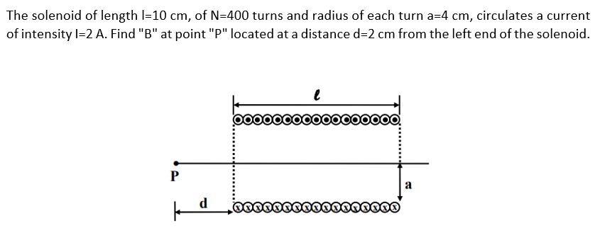 The solenoid of length l=10 cm, of N=400 turns and radius of each turn a=4 cm, circulates a current
of intensity l=2 A. Find "B" at point "P" located at a distance d=2 cm from the left end of the solenoid.
P
k d
*****
*******
a