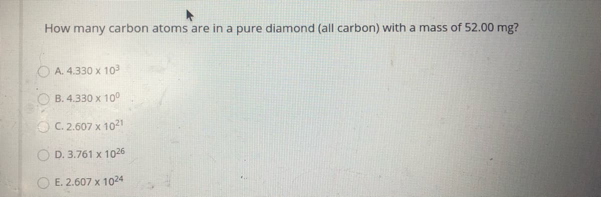 How many carbon atoms are in a pure diamond (all carbon) with a mass of 52.00 mg?
A. 4.330 x 103
B. 4.330 x 100
C. 2.607 x 1021
O D. 3.761 x 1026
E. 2.607 x 1024
