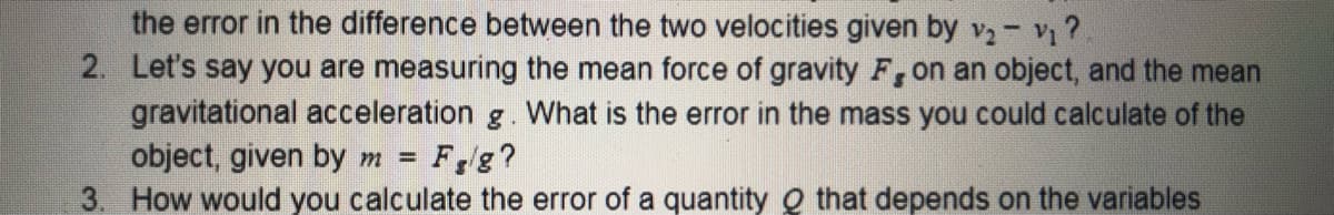 the error in the difference between the two velocities given by v2- v?
2. Let's say you are measuring the mean force of gravity F, on an object, and the mean
gravitational acceleration g. What is the error in the mass you could calculate of the
object, given by m =
3. How would you calculate the error of a quantity Q that depends on the variables
Fg?
