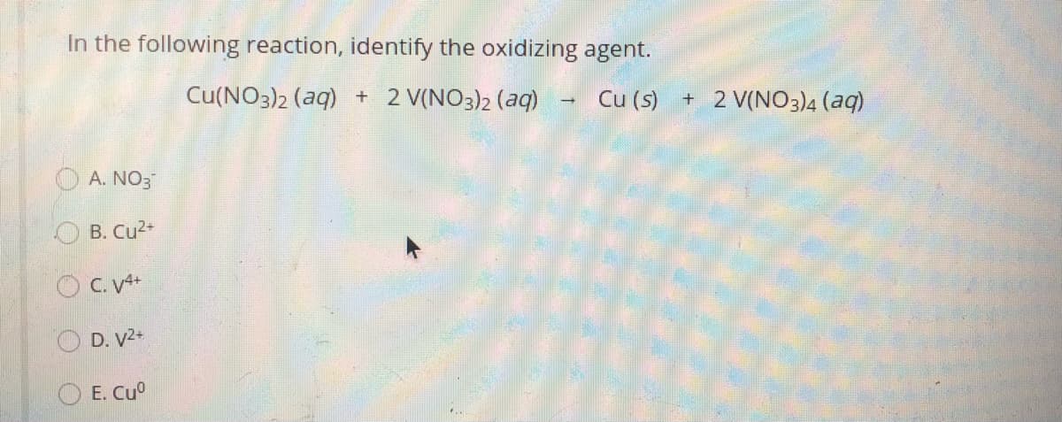 In the following reaction, identify the oxidizing agent.
Cu(NO3)2 (aq) + 2 V(NO3)2 (aq)
Cu (s)
+ 2 V(NO3)4 (aq)
A. NO3
B. Cu2+
O C. V4+
D. V2.
O E. Cu°
