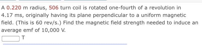 A 0.220 m radius, 506 turn coil is rotated one-fourth of a revolution in
4.17 ms, originally having its plane perpendicular to a uniform magnetic
field. (This is 60 rev/s.) Find the magnetic field strength needed to induce an
average emf of 10,000 V.
T
