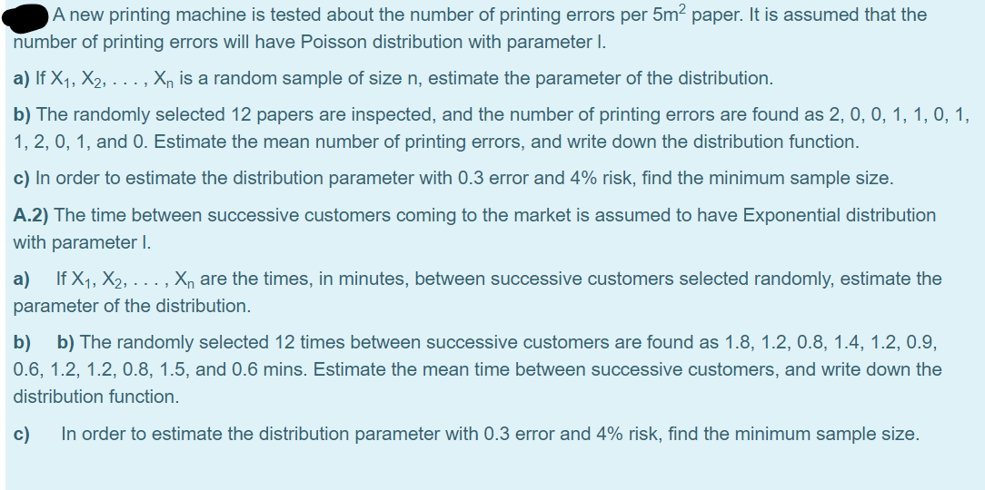 A new printing machine is tested about the number of printing errors per 5m2 paper. It is assumed that the
number of printing errors will have Poisson distribution with parameter I.
a) If X1, X2, . . ., Xn is a random sample of size n, estimate the parameter of the distribution.
b) The randomly selected 12 papers are inspected, and the number of printing errors are found as 2, 0, 0, 1, 1, 0, 1,
1, 2, 0, 1, and 0. Estimate the mean number of printing errors, and write down the distribution function.
c) In order to estimate the distribution parameter with 0.3 error and 4% risk, find the minimum sample size.
A.2) The time between successive customers coming to the market is assumed to have Exponential distribution
with parameter I.
a)
If X1, X2, ... , X, are the times, in minutes, between successive customers selected randomly, estimate the
parameter of the distribution.
b)
b) The randomly selected 12 times between successive customers are found as 1.8, 1.2, 0.8, 1.4, 1.2, 0.9,
0.6, 1.2, 1.2, 0.8, 1.5, and 0.6 mins. Estimate the mean time between successive customers, and write down the
distribution function.
c)
In order to estimate the distribution parameter with 0.3 error and 4% risk, find the minimum sample size.
