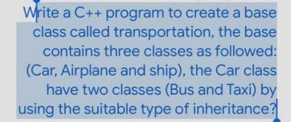 Write a C++ program to create a base
class called transportation, the base
contains three classes as followed:
(Car, Airplane and ship), the Car class
have two classes (Bus and Taxi) by
using the suitable type of inheritance?
