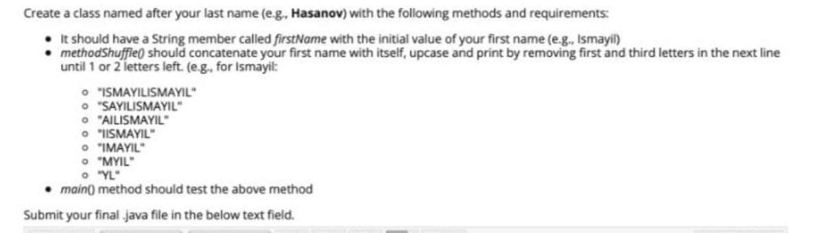 Create a class named after your last name (e.g., Hasanov) with the following methods and requirements:
• It should have a String member called firstName with the initial value of your first name (e.g., Ismayil)
methodShuffie) should concatenate your first name with itself, upcase and print by removing first and third letters in the next line
until 1 or 2 letters left. (e.g., for Ismayil:
O "ISMAYILISMAYIL"
O "SAYILISMAYIL"
O "AILISMAYIL"
O "IISMAYIL"
O "IMAYIL"
O "MYIL"
O YL"
• main) method should test the above method
Submit your final java file in the below text field.
