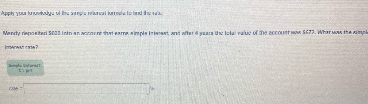 Apply your knowledge of the simple interest formula to find the rate.
Mandy deposited $600 into an account that earns simple interest, and after 4 years the total value of the account was $672. What was the simple
interest rate?
Simple Interest
I= prt
rate =
