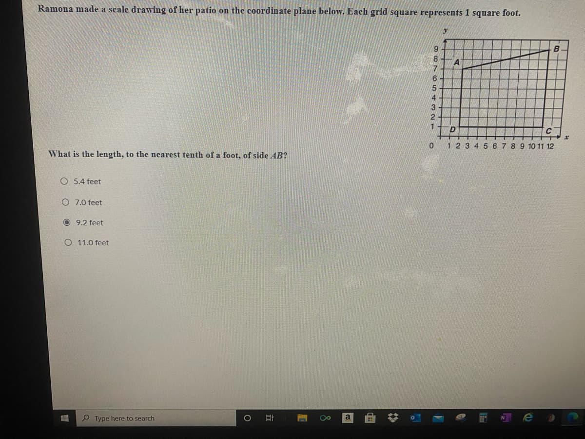 Ramona made a scale drawing of her patio on the coordinate plane below. Each grid square represents 1 square foot.
B
A
6.
4
1
D.
123 4 5 6 7 8 9 10 11 12
What is the length, to the nearest tenth of a foot, of side AB?
O 5.4 feet
O 7.0 feet
O 9.2 feet
O 11.0 feet
Type here to search
NO
