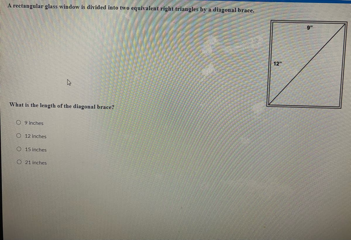 A rectangular glass window is divided into two equivalent right triangles by a diagonal brace.
9"
12"
What is the length of the diagonal brace?
O 9 inches
O 12 inches
O 15 inches
O 21 inches
