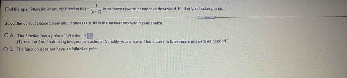 Find the open intervals where the function f(x) =
is concave upward or concave downward. Find any inflection points.
(x- 2)
Select the corect choice below and, if necessary, fill in the answer box within your choice.
O A. The function has a point of inflection at
(Type an ordered pair using integers or fractions. Simplify your answer. Use a comma to separate answers as needed.)
O B. The function does not have an inflection point.
