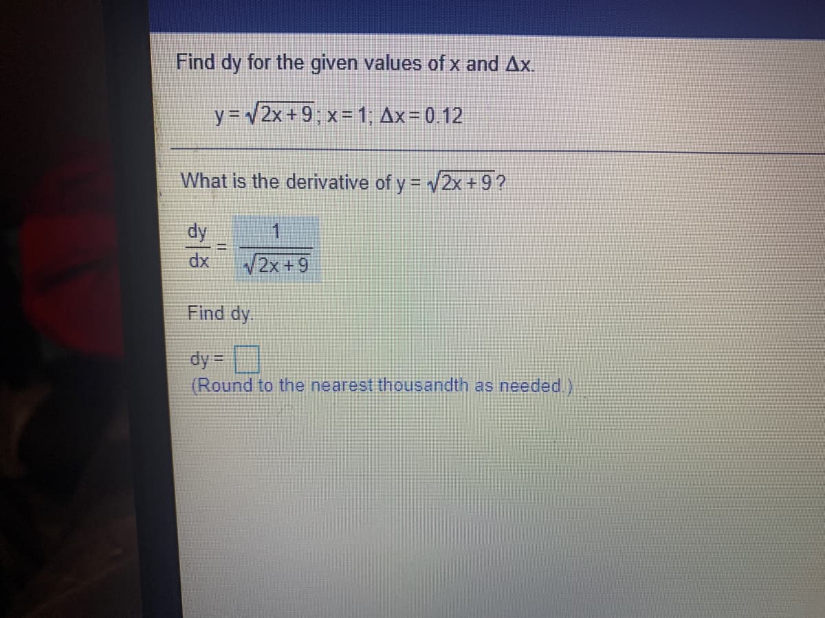 Find dy for the given values of x and Ax.
y = v2x+9; x=1, Ax= 0.12
What is the derivative of y = 2x+9?
dy
dx
/2x+9
Find dy.
dy =
(Round to the nearest thousandth as needed)
