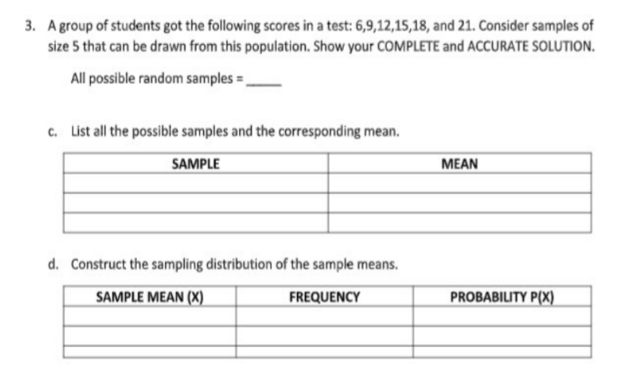 3. A group of students got the following scores in a test: 6,9,12,15,18, and 21. Consider samples of
size 5 that can be drawn from this population. Show your COMPLETE and ACCURATE SOLUTION.
All possible random samples =.
c. List all the possible samples and the corresponding mean.
SAMPLE
MEAN
d. Construct the sampling distribution of the sample means.
SAMPLE MEAN (X)
FREQUENCY
PROBABILITY P(X)
