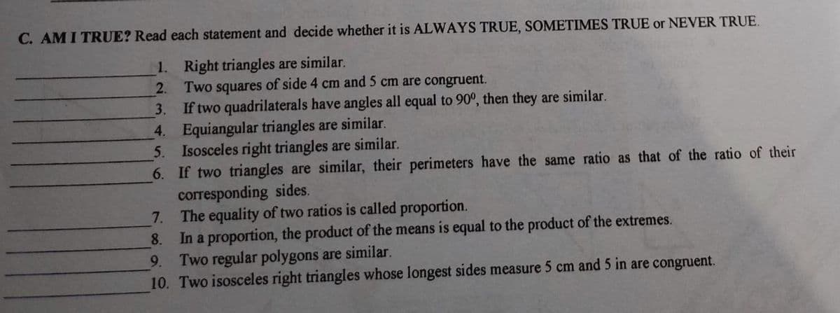 C. AMI TRUE? Read each statement and decide whether it is ALWAYS TRUE, SOMETIMES TRUE or NEVER TRUE.
1. Right triangles are similar.
Two squares of side 4 cm and 5 cm are congruent.
2.
If two quadrilaterals have angles all equal to 90°, then they are similar.
4. Equiangular triangles are similar.
5. Isosceles right triangles are similar.
6. If two triangles are similar, their perimeters have the same ratio as that of the ratio of their
corresponding sides.
7. The equality of two ratios is called proportion.
In a proportion, the product of the means is equal to the product of the extremes.
3.
8.
Two regular polygons are similar.
10. Two isosceles right triangles whose longest sides measure 5 cm and 5 in are congruent.
