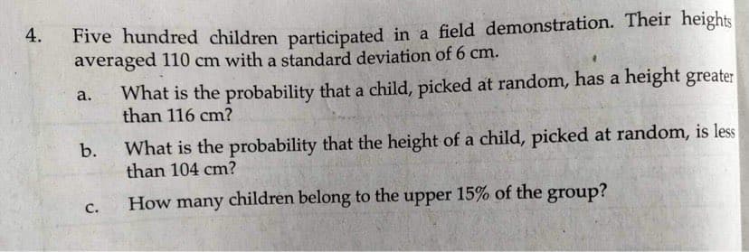 Five hundred children participated in a field demonstration. Their heights
averaged 110 cm with a standard deviation of 6 cm.
4.
What is the probability that a child, picked at random, has a height greater
than 116 cm?
a.
What is the probability that the height of a child, picked at random, is less
than 104 cm?
C.
How many children belong to the upper 15% of the group?
b.
