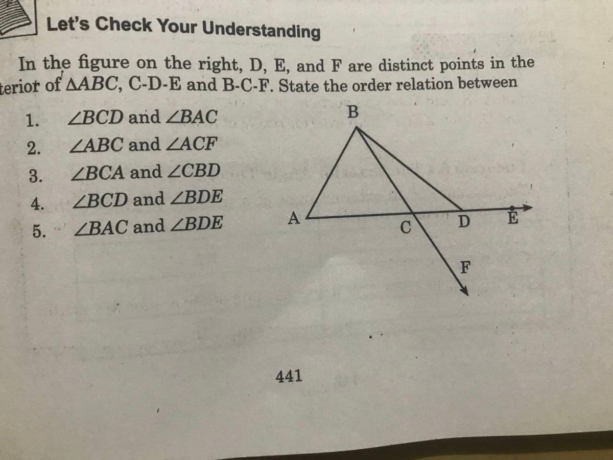 Let's Check Your Understanding
In the figure on the right, D, E, and F are distinct points in the
terior of AABC, C-D-E and B-C-F. State the order relation between
1.
ZBCD and ZBẠC
2.
ZABC and ACF
3.
ZBCA and CBD
4.
ZBCD and ZBDE
5.
ZBAC and BDE
A
D E
C
F
441
