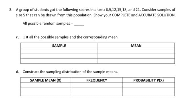 3. Agroup of students got the following scores in a test: 6,9,12,15,18, and 21. Consider samples of
size 5 that can be drawn from this population. Show your COMPLETE and ACCURATE SOLUTION.
All possible random samples =,
c. List all the possible samples and the corresponding mean.
SAMPLE
MEAN
d. Construct the sampling distribution of the sample means.
SAMPLE MEAN (X)
FREQUENCY
PROBABILITY P(X)
