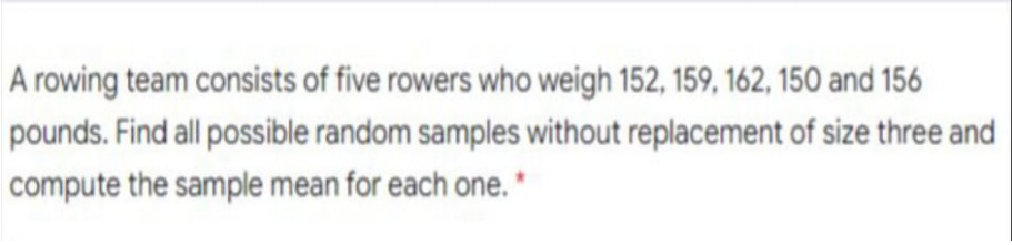 A rowing team consists of five rowers who weigh 152, 159, 162, 150 and 156
pounds. Find all possible random samples without replacement of size three and
compute the sample mean for each one.'
