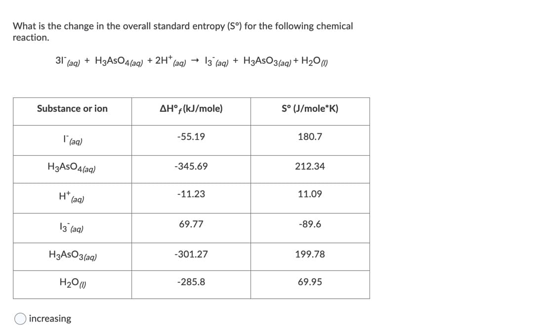 What is the change in the overall standard entropy (S°) for the following chemical
reaction.
31 (aq) + H3ASO4(aq) + 2H*,
(ag) -
13 (aq) + H3ASO3(aq) + H2O)
Substance or ion
AH°;(kJ/mole)
S° (J/mole*K)
-55.19
180.7
I'(aq)
H3ASO4(aq)
-345.69
212.34
H (aq)
11.09
-11.23
69.77
-89.6
13 (aq)
H3ASO3(aq)
-301.27
199.78
H20 (1)
-285.8
69.95
increasing
