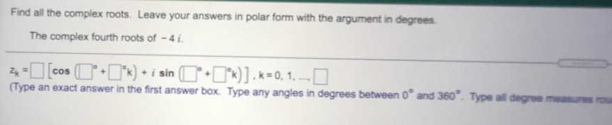 Find all the complex roots. Leave your answers in polar form with the argument in degrees.
The complex fourth roots of - 4 i.
24 -O (cos (OI°*) • i sin (O•I*k)].k=0, 1. --- O
(Type an exact answer in the first answer box. Type any angles in degrees between 0" and 360". Type all degree measures
