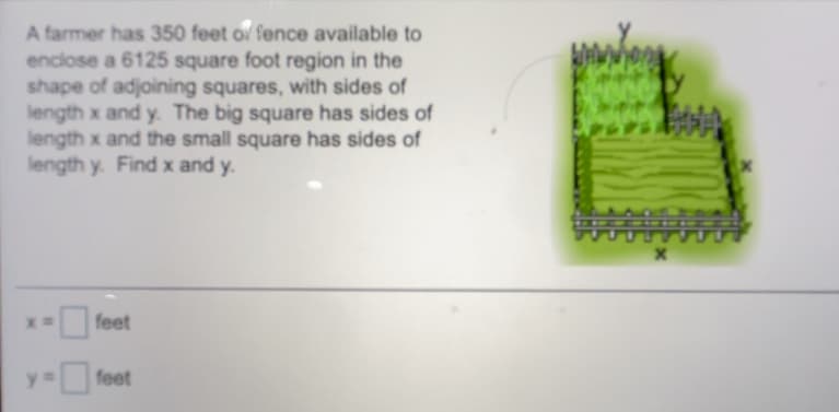 A farmer has 350 feet o fence available to
enclose a 6125 square foot region in the
shape of adjoining squares, with sides of
length x and y. The big square has sides of
length x and the small square has sides of
length y. Find x and y.
feet
feet
