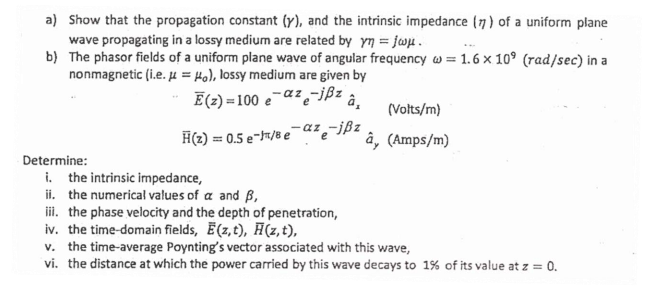 a) Show that the propagation constant (y), and the intrinsic impedance (7) of a uniform plane
wave propagating in a lossy medium are related by yn = jw.
b) The phasor fields of a uniform plane wave of angular frequency w = 1.6 x 10° (rad/sec) in a
nonmagnetic (i.e. µ = Ho), lossy medium are given by
E(2) = 100 e-az-ißz
â,
(Volts/m)
H(2) = 0.5 e-7/8 e
-az -jßz
e
â, (Amps/m)
Determine:
i. the intrinsic impedance,
ii. the numerical values of a and B,
ii. the phase velocity and the depth of penetration,
iv. the time-domain fields, (z,t), H(z,t),
v. the time-average Poynting's vector associated with this wave,
vi. the distance at which the power carried by this wave decays to 1% of its value at z = 0.
