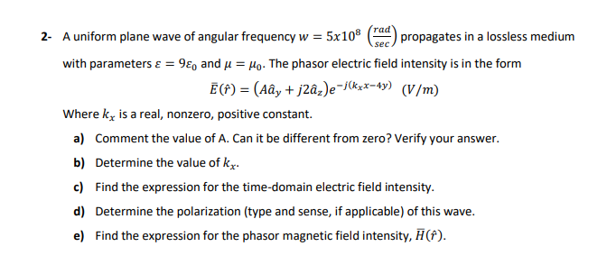 rad
2- A uniform plane wave of angular frequency w =
= 5x10®
propagates in a lossless medium
sec
with parameters ɛ = 9ɛo and u = µo. The phasor electric field intensity is in the form
Ē (f) = (Aây + j2âz)e-skxx-4y) (V/m)
Where ky is a real, nonzero, positive constant.
a) Comment the value of A. Can it be different from zero? Verify your answer.
b) Determine the value of ky.
c) Find the expression for the time-domain electric field intensity.
d) Determine the polarization (type and sense, if applicable) of this wave.
e) Find the expression for the phasor magnetic field intensity, H(f).
