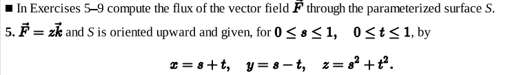 In Exercises 5–9 compute the flux of the vector field F through the parameterized surface S.
5. F = zk and S is oriented upward and given, for 0 < 8< 1, 0<t< 1, by
* = 8+t, y = 8 – t, z= 8? +t².
%3D
