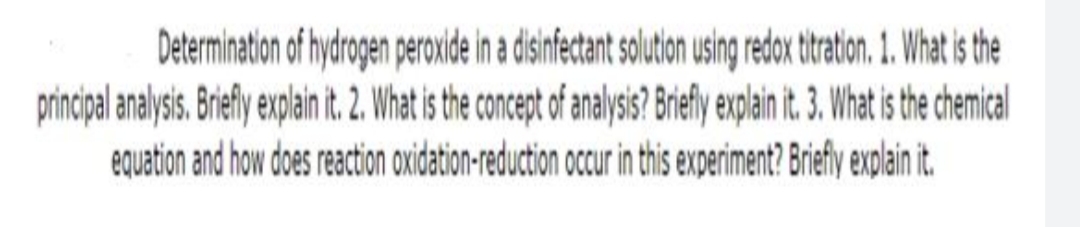 Determination of hydrogen peroxide in a disinfectant solution using redox tiratin. 1. What is the
principal analysis. Briefly explain it. 2. What is the concept of analysis? Bify explain it. 3. What is the chemical
equation and how does reaction axidation-reduction occur in this experiment? Briefly explain it.
