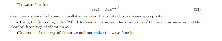 The wave function
(z) = Are-az²
(53)
describes a state of a harmonic oscillator provided the constant a is chosen appropriately.
• Using the Schrödinger Eq. (20), determine an expression for a in terms of the oscillator mass m and the
classical frequency of vibration w.
•Determine the energy of this state and normalize the wave function.
