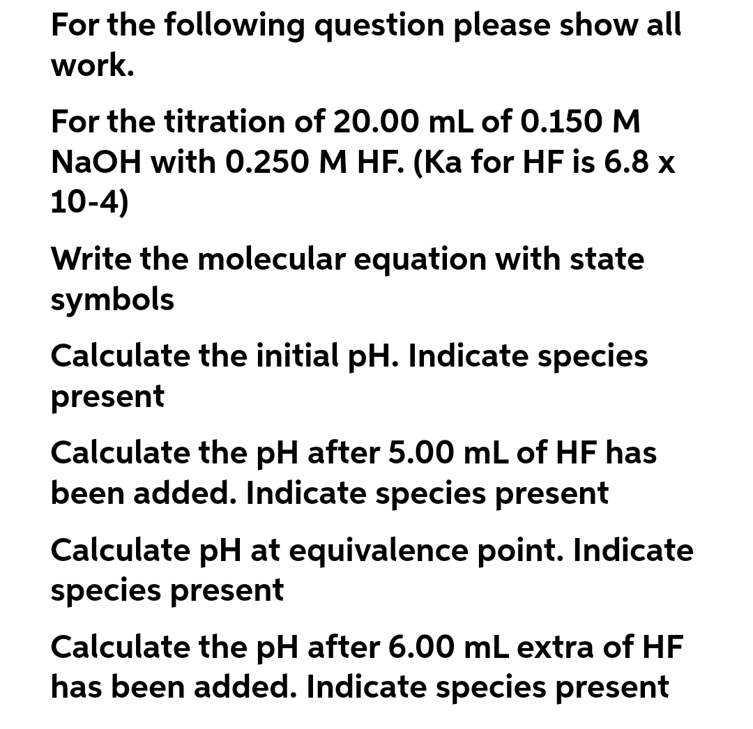 For the following question please show all
work.
For the titration of 20.00 mL of 0.150M
NaOH with 0.250 M HF. (Ka for HF is 6.8 x
10-4)
Write the molecular equation with state
symbols
Calculate the initial pH. Indicate species
present
Calculate the pH after 5.00 mL of HF has
been added. Indicate species present
Calculate pH at equivalence point. Indicate
species present
Calculate the pH after 6.00 mL extra of HF
has been added. Indicate species present
