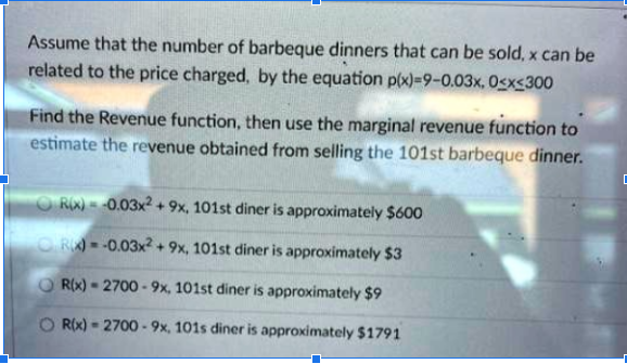 Assume that the number of barbeque dinners that can be sold, x can be
related to the price charged, by the equation p(x)=9-0.03x, Osxs300
Find the Revenue function, then use the marginal revenue function to
estimate the revenue obtained from selling the 101st barbeque dinner.
ORX) = -0.03x2+9x, 101st diner is approximately $600
OR) = -0.03x2 + 9x, 101st diner is approximately $3
O R(x) - 2700 -9x, 101st diner is approximately $9
O Rix) - 2700 -9x, 101s diner is approximately $1791
