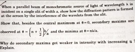 When a parallel beam of monochromatic source of light of wavelength A is
incident on a single slit of width a, show how the diffraction pattern is formed
at the screen by the interference of the wavelets from the slit.
Show that, besides the central maximum at 0=0, secondary maxima are
observed at e =
n +
and the minima at 8=n/a.
Why do secondary maxima get weaker in intensity with increasing n
Explain.
A)-
bada
