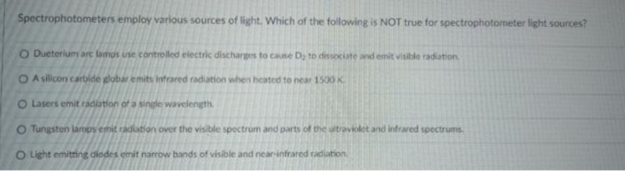 Spectrophotometers employ various sources of light. Which of the following is NOT true for spectrophotometer light sources?
O Dueterium arc lamps use controlled electric discharges to cause D; to dissociate and emit visible radiation.
OA silicon carbide globar emits infrared radiation when heated to near 1500 K
O Lasers emit radiation of a single wavelength.
O Tungsten lamps emit radiation over the visible spectrum and parts of the ultraviolet and infrared spectrums.
O Light emitting diodes emit narrow bands of visible and near-infrared radiation.