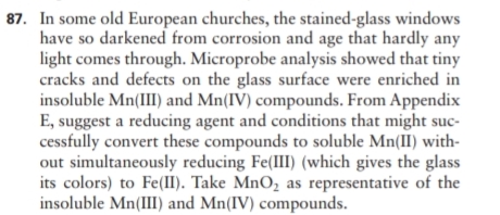 87. In some old European churches, the stained-glass windows
have so darkened from corrosion and age that hardly any
light comes through. Microprobe analysis showed that tiny
cracks and defects on the glass surface were enriched in
insoluble Mn(III) and Mn(IV) compounds. From Appendix
E, suggest a reducing agent and conditions that might suc-
cessfully convert these compounds to soluble Mn(II) with-
out simultaneously reducing Fe(III) (which gives the glass
its colors) to Fe(II). Take MnO, as representative of the
insoluble Mn(III) and Mn(IV) compounds.
