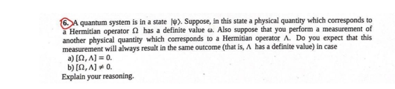 6. A quantum system is in a state ſự). Suppose, in this state a physical quantity which corresponds to
a Hermitian operator 2 has a definite value w. Also suppose that you perform a measurement of
another physical quantity which corresponds to a Hermitian operator A. Do you expect that this
measurement will always result in the same outcome (that is, A has a definite value) in case
a) [N, A] = 0.
b) [Ω, A] + 0.
Explain your reasoning.
