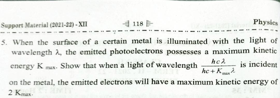 Support Material (2021-22) - XII
自118 目
Physics
5. When the surface of a certain metal is illuminated with the light of
wavelength 2, the emitted photoelectrons possesses a maximum kinetic
hc2
energy K max- Show that when a light of wavelength
is incident
hc + Kmax
on the metal, the emitted electrons will have a maximum kinetic energy of
2 Kmax-

